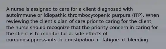 A nurse is assigned to care for a client diagnosed with autoimmune or idiopathic thrombocytopenic purpura (ITP). When reviewing the client's plan of care prior to caring for the client, the nurse should recognize that the priority concern in caring for the client is to monitor for a. side effects of immunosuppressants. b. constipation. c. fatigue. d. bleeding