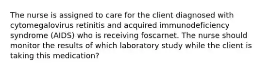 The nurse is assigned to care for the client diagnosed with cytomegalovirus retinitis and acquired immunodeficiency syndrome (AIDS) who is receiving foscarnet. The nurse should monitor the results of which laboratory study while the client is taking this medication?