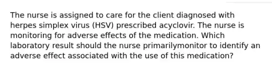 The nurse is assigned to care for the client diagnosed with herpes simplex virus (HSV) prescribed acyclovir. The nurse is monitoring for adverse effects of the medication. Which laboratory result should the nurse primarilymonitor to identify an adverse effect associated with the use of this medication?