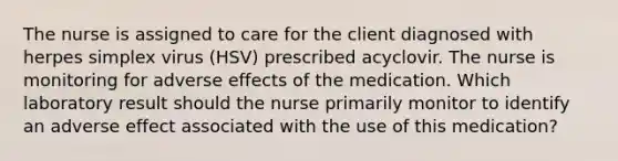 The nurse is assigned to care for the client diagnosed with herpes simplex virus (HSV) prescribed acyclovir. The nurse is monitoring for adverse effects of the medication. Which laboratory result should the nurse primarily monitor to identify an adverse effect associated with the use of this medication?