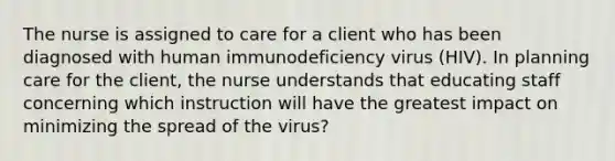 The nurse is assigned to care for a client who has been diagnosed with human immunodeficiency virus (HIV). In planning care for the client, the nurse understands that educating staff concerning which instruction will have the greatest impact on minimizing the spread of the virus?