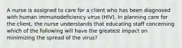 A nurse is assigned to care for a client who has been diagnosed with human immunodeficiency virus (HIV). In planning care for the client, the nurse understands that educating staff concerning which of the following will have the greatest impact on minimizing the spread of the virus?