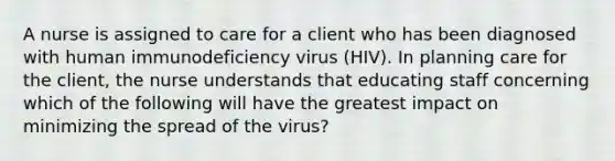 A nurse is assigned to care for a client who has been diagnosed with human immunodeficiency virus (HIV). In planning care for the client, the nurse understands that educating staff concerning which of the following will have the greatest impact on minimizing the spread of the virus?