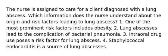 The nurse is assigned to care for a client diagnosed with a lung abscess. Which information does the nurse understand about the origin and risk factors leading to lung abscess? 1. One of the most prominent risk factors includes obesity. 2. Lung abscesses lead to the complication of bacterial pneumonia. 3. Intraoral drug use poses a risk factor for lung abscess. 4. Staphylococcal endocarditis is a source of lung abscesses.