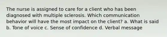 The nurse is assigned to care for a client who has been diagnosed with multiple sclerosis. Which communication behavior will have the most impact on the client? a. What is said b. Tone of voice c. Sense of confidence d. Verbal message