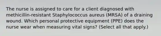 The nurse is assigned to care for a client diagnosed with methicillin-resistant Staphylococcus aureus (MRSA) of a draining wound. Which personal protective equipment (PPE) does the nurse wear when measuring vital signs? (Select all that apply.)