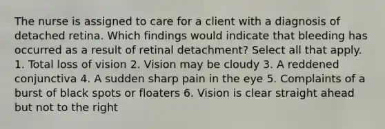 The nurse is assigned to care for a client with a diagnosis of detached retina. Which findings would indicate that bleeding has occurred as a result of retinal detachment? Select all that apply. 1. Total loss of vision 2. Vision may be cloudy 3. A reddened conjunctiva 4. A sudden sharp pain in the eye 5. Complaints of a burst of black spots or floaters 6. Vision is clear straight ahead but not to the right