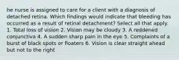 he nurse is assigned to care for a client with a diagnosis of detached retina. Which findings would indicate that bleeding has occurred as a result of retinal detachment? Select all that apply. 1. Total loss of vision 2. Vision may be cloudy 3. A reddened conjunctiva 4. A sudden sharp pain in the eye 5. Complaints of a burst of black spots or floaters 6. Vision is clear straight ahead but not to the right