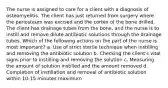 The nurse is assigned to care for a client with a diagnosis of osteomyelitis. The client has just returned from surgery where the periosteum was excised and the cortex of the bone drilled. The client has drainage tubes from the bone, and the nurse is to instill and remove dilute antibiotic solutions through the drainage tubes. Which of the following actions on the part of the nurse is most important? a. Use of strict sterile technique when instilling and removing the antibiotic solution b. Checking the client's vital signs prior to instilling and removing the solution c. Measuring the amount of solution instilled and the amount removed d. Completion of instillation and removal of antibiotic solution within 10-15 minutes maximum