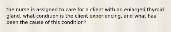 the nurse is assigned to care for a client with an enlarged thyroid gland. what condition is the client experiencing, and what has been the cause of this condition?