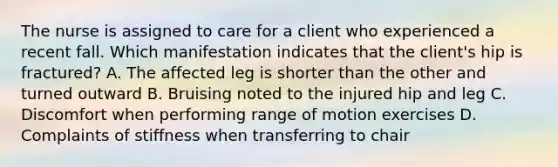 The nurse is assigned to care for a client who experienced a recent fall. Which manifestation indicates that the​ client's hip is​ fractured? A. The affected leg is shorter than the other and turned outward B. Bruising noted to the injured hip and leg C. Discomfort when performing range of motion exercises D. Complaints of stiffness when transferring to chair