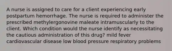 A nurse is assigned to care for a client experiencing early postpartum hemorrhage. The nurse is required to administer the prescribed methylergonovine maleate intramuscularly to the client. Which condition would the nurse identify as necessitating the cautious administration of this drug? mild fever cardiovascular disease low blood pressure respiratory problems