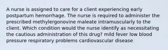 A nurse is assigned to care for a client experiencing early postpartum hemorrhage. The nurse is required to administer the prescribed methylergonovine maleate intramuscularly to the client. Which condition would the nurse identify as necessitating the cautious administration of this drug? mild fever low blood pressure respiratory problems cardiovascular disease