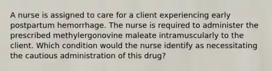 A nurse is assigned to care for a client experiencing early postpartum hemorrhage. The nurse is required to administer the prescribed methylergonovine maleate intramuscularly to the client. Which condition would the nurse identify as necessitating the cautious administration of this drug?