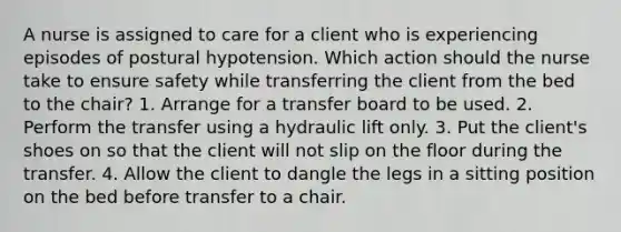 A nurse is assigned to care for a client who is experiencing episodes of postural hypotension. Which action should the nurse take to ensure safety while transferring the client from the bed to the chair? 1. Arrange for a transfer board to be used. 2. Perform the transfer using a hydraulic lift only. 3. Put the client's shoes on so that the client will not slip on the floor during the transfer. 4. Allow the client to dangle the legs in a sitting position on the bed before transfer to a chair.