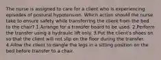 The nurse is assigned to care for a client who is experiencing episodes of postural hypotension. Which action should the nurse take to ensure safety while transferring the client from the bed to the chair? 1.Arrange for a transfer board to be used. 2.Perform the transfer using a hydraulic lift only. 3.Put the client's shoes on so that the client will not slip on the floor during the transfer. 4.Allow the client to dangle the legs in a sitting position on the bed before transfer to a chair.