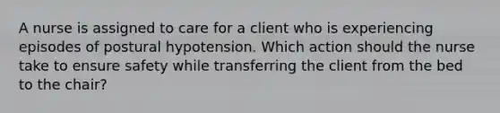 A nurse is assigned to care for a client who is experiencing episodes of postural hypotension. Which action should the nurse take to ensure safety while transferring the client from the bed to the chair?