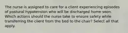 The nurse is assigned to care for a client experiencing episodes of postural hypotension who will be discharged home soon. Which actions should the nurse take to ensure safety while transferring the client from the bed to the chair? Select all that apply.