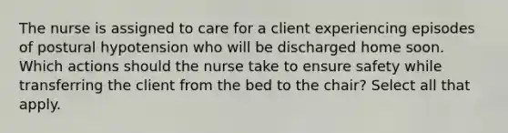 The nurse is assigned to care for a client experiencing episodes of postural hypotension who will be discharged home soon. Which actions should the nurse take to ensure safety while transferring the client from the bed to the chair? Select all that apply.