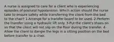 A nurse is assigned to care for a client who is experiencing episodes of postural hypotension. Which action should the nurse take to ensure safety while transferring the client from the bed to the chair? 1-Arrange for a transfer board to be used. 2-Perform the transfer using a hydraulic lift only. 3-Put the client's shoes on so that the client will not slip on the floor during the transfer. 4-Allow the client to dangle the legs in a sitting position on the bed before transfer to a chair.