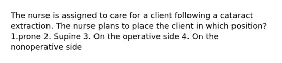 The nurse is assigned to care for a client following a cataract extraction. The nurse plans to place the client in which position?1.prone 2. Supine 3. On the operative side 4. On the nonoperative side