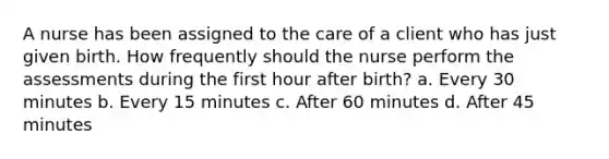 A nurse has been assigned to the care of a client who has just given birth. How frequently should the nurse perform the assessments during the first hour after birth? a. Every 30 minutes b. Every 15 minutes c. After 60 minutes d. After 45 minutes