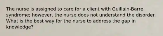 The nurse is assigned to care for a client with Guillain-Barre syndrome; however, the nurse does not understand the disorder. What is the best way for the nurse to address the gap in knowledge?