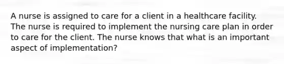 A nurse is assigned to care for a client in a healthcare facility. The nurse is required to implement the nursing care plan in order to care for the client. The nurse knows that what is an important aspect of implementation?