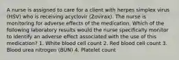 A nurse is assigned to care for a client with herpes simplex virus (HSV) who is receiving acyclovir (Zovirax). The nurse is monitoring for adverse effects of the medication. Which of the following laboratory results would the nurse specifically monitor to identify an adverse effect associated with the use of this medication? 1. White blood cell count 2. Red blood cell count 3. Blood urea nitrogen (BUN) 4. Platelet count