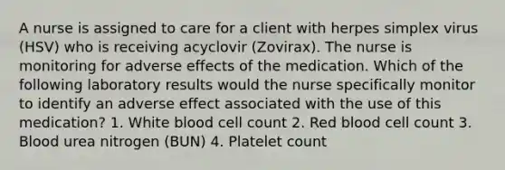 A nurse is assigned to care for a client with herpes simplex virus (HSV) who is receiving acyclovir (Zovirax). The nurse is monitoring for adverse effects of the medication. Which of the following laboratory results would the nurse specifically monitor to identify an adverse effect associated with the use of this medication? 1. White blood cell count 2. Red blood cell count 3. Blood urea nitrogen (BUN) 4. Platelet count