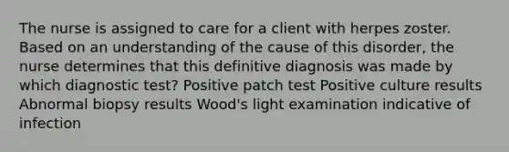 The nurse is assigned to care for a client with herpes zoster. Based on an understanding of the cause of this disorder, the nurse determines that this definitive diagnosis was made by which diagnostic test? Positive patch test Positive culture results Abnormal biopsy results Wood's light examination indicative of infection