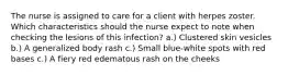 The nurse is assigned to care for a client with herpes zoster. Which characteristics should the nurse expect to note when checking the lesions of this infection? a.) Clustered skin vesicles b.) A generalized body rash c.) Small blue-white spots with red bases c.) A fiery red edematous rash on the cheeks