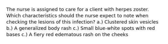 The nurse is assigned to care for a client with herpes zoster. Which characteristics should the nurse expect to note when checking the lesions of this infection? a.) Clustered skin vesicles b.) A generalized body rash c.) Small blue-white spots with red bases c.) A fiery red edematous rash on the cheeks