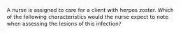 A nurse is assigned to care for a client with herpes zoster. Which of the following characteristics would the nurse expect to note when assessing the lesions of this infection?