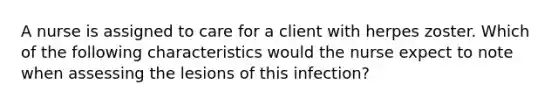 A nurse is assigned to care for a client with herpes zoster. Which of the following characteristics would the nurse expect to note when assessing the lesions of this infection?