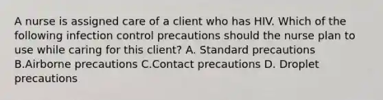 A nurse is assigned care of a client who has HIV. Which of the following infection control precautions should the nurse plan to use while caring for this client? A. Standard precautions B.Airborne precautions C.Contact precautions D. Droplet precautions