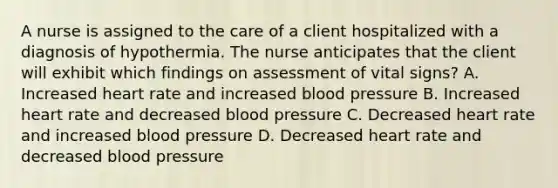 A nurse is assigned to the care of a client hospitalized with a diagnosis of hypothermia. The nurse anticipates that the client will exhibit which findings on assessment of vital signs? A. Increased heart rate and increased blood pressure B. Increased heart rate and decreased blood pressure C. Decreased heart rate and increased blood pressure D. Decreased heart rate and decreased blood pressure