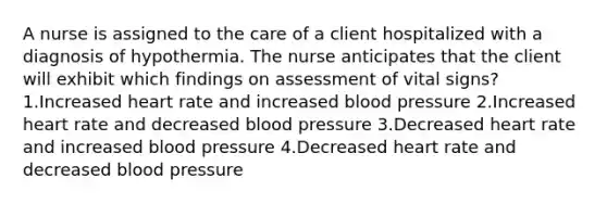 A nurse is assigned to the care of a client hospitalized with a diagnosis of hypothermia. The nurse anticipates that the client will exhibit which findings on assessment of vital signs? 1.Increased heart rate and increased blood pressure 2.Increased heart rate and decreased blood pressure 3.Decreased heart rate and increased blood pressure 4.Decreased heart rate and decreased blood pressure