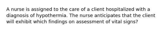 A nurse is assigned to the care of a client hospitalized with a diagnosis of hypothermia. The nurse anticipates that the client will exhibit which findings on assessment of vital signs?