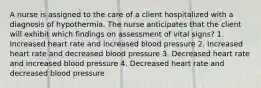 A nurse is assigned to the care of a client hospitalized with a diagnosis of hypothermia. The nurse anticipates that the client will exhibit which findings on assessment of vital signs? 1. Increased heart rate and increased blood pressure 2. Increased heart rate and decreased blood pressure 3. Decreased heart rate and increased blood pressure 4. Decreased heart rate and decreased blood pressure