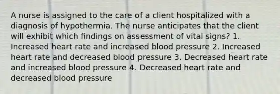 A nurse is assigned to the care of a client hospitalized with a diagnosis of hypothermia. The nurse anticipates that the client will exhibit which findings on assessment of vital signs? 1. Increased heart rate and increased blood pressure 2. Increased heart rate and decreased blood pressure 3. Decreased heart rate and increased blood pressure 4. Decreased heart rate and decreased blood pressure