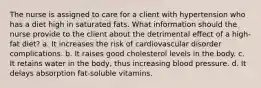 The nurse is assigned to care for a client with hypertension who has a diet high in saturated fats. What information should the nurse provide to the client about the detrimental effect of a high-fat diet? a. It increases the risk of cardiovascular disorder complications. b. It raises good cholesterol levels in the body. c. It retains water in the body, thus increasing blood pressure. d. It delays absorption fat-soluble vitamins.