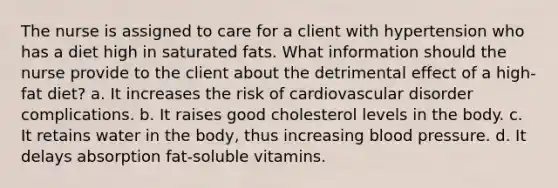 The nurse is assigned to care for a client with hypertension who has a diet high in saturated fats. What information should the nurse provide to the client about the detrimental effect of a high-fat diet? a. It increases the risk of cardiovascular disorder complications. b. It raises good cholesterol levels in the body. c. It retains water in the body, thus increasing blood pressure. d. It delays absorption fat-soluble vitamins.