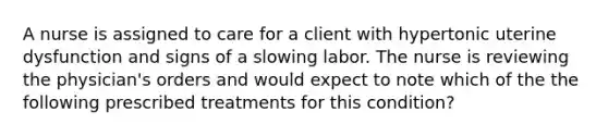 A nurse is assigned to care for a client with hypertonic uterine dysfunction and signs of a slowing labor. The nurse is reviewing the physician's orders and would expect to note which of the the following prescribed treatments for this condition?