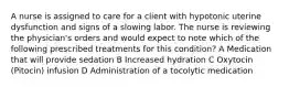 A nurse is assigned to care for a client with hypotonic uterine dysfunction and signs of a slowing labor. The nurse is reviewing the physician's orders and would expect to note which of the following prescribed treatments for this condition? A Medication that will provide sedation B Increased hydration C Oxytocin (Pitocin) infusion D Administration of a tocolytic medication