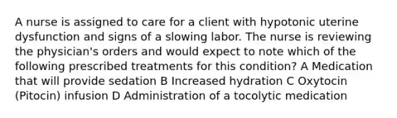 A nurse is assigned to care for a client with hypotonic uterine dysfunction and signs of a slowing labor. The nurse is reviewing the physician's orders and would expect to note which of the following prescribed treatments for this condition? A Medication that will provide sedation B Increased hydration C Oxytocin (Pitocin) infusion D Administration of a tocolytic medication