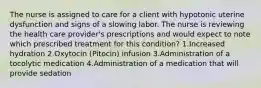 The nurse is assigned to care for a client with hypotonic uterine dysfunction and signs of a slowing labor. The nurse is reviewing the health care provider's prescriptions and would expect to note which prescribed treatment for this condition? 1.Increased hydration 2.Oxytocin (Pitocin) infusion 3.Administration of a tocolytic medication 4.Administration of a medication that will provide sedation