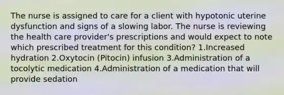 The nurse is assigned to care for a client with hypotonic uterine dysfunction and signs of a slowing labor. The nurse is reviewing the health care provider's prescriptions and would expect to note which prescribed treatment for this condition? 1.Increased hydration 2.Oxytocin (Pitocin) infusion 3.Administration of a tocolytic medication 4.Administration of a medication that will provide sedation