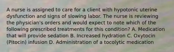 A nurse is assigned to care for a client with hypotonic uterine dysfunction and signs of slowing labor. The nurse is reviewing the physician's orders and would expect to note which of the following prescribed treatments for this condition? A. Medication that will provide sedation B. Increased hydration C. Oxytocin (Pitocin) infusion D. Administration of a tocolytic medication