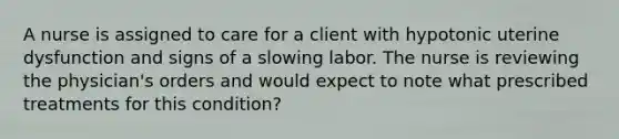 A nurse is assigned to care for a client with hypotonic uterine dysfunction and signs of a slowing labor. The nurse is reviewing the physician's orders and would expect to note what prescribed treatments for this condition?